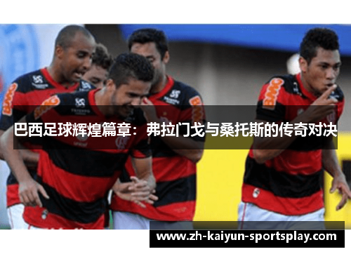 巴西足球辉煌篇章:弗拉门戈与桑托斯的传奇对决 巴西足球辉煌篇章:弗拉门戈与桑托斯的传奇对决