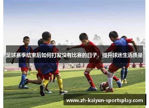 足球赛季结束后如何打发没有比赛的日子,提升球迷生活质量 足球赛季结束后如何打发没有比赛的日子,提升球迷生活质量
