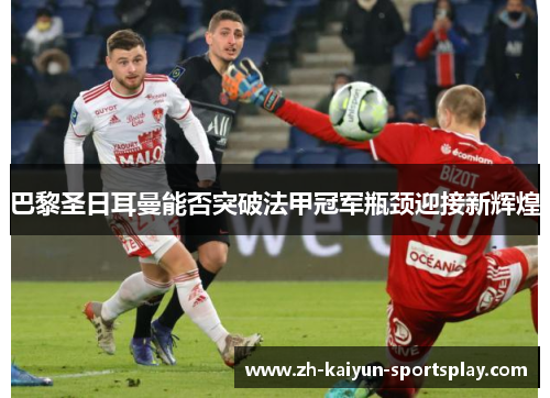 巴黎圣日耳曼能否突破法甲冠军瓶颈迎接新辉煌 巴黎圣日耳曼能否突破法甲冠军瓶颈迎接新辉煌